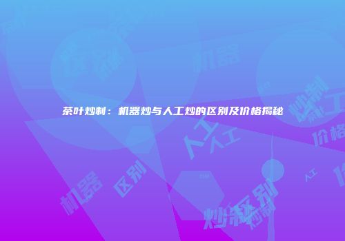 茶叶炒制：机器炒与人工炒的区别及价格揭秘
