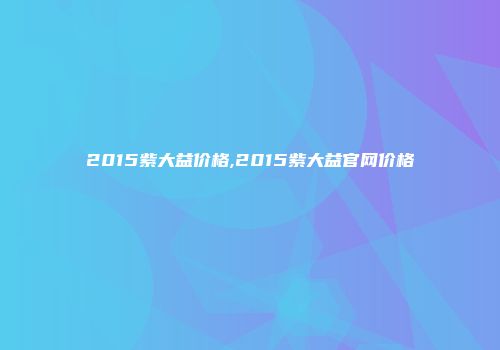 2015紫大益价格,2015紫大益官网价格