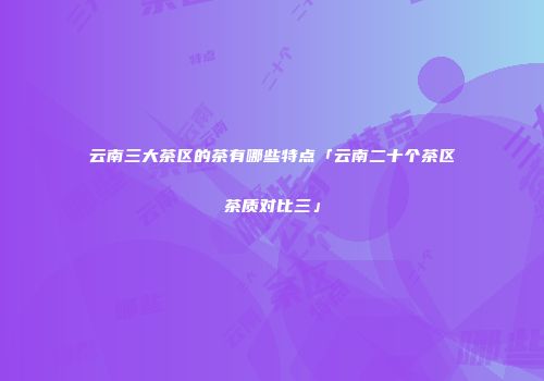 云南三大茶区的茶有哪些特点「云南二十个茶区茶质对比三」