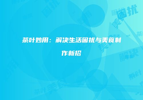 茶叶妙用：解决生活困扰与美食制作新招