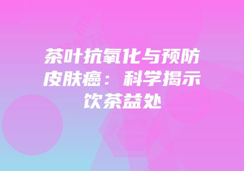 茶叶抗氧化与预防皮肤癌：科学揭示饮茶益处