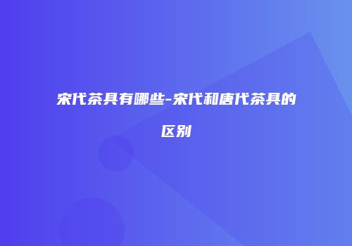 宋代茶具有哪些-宋代和唐代茶具的区别