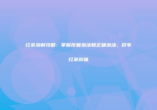 红茶泡制攻略：掌握反复泡法和正确泡法，尽享红茶韵味