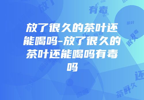 放了很久的茶叶还能喝吗-放了很久的茶叶还能喝吗有毒吗