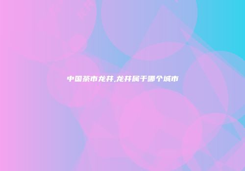 中国茶市龙井,龙井属于哪个城市