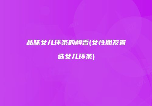 品味女儿环茶的醇香(女性朋友首选女儿环茶)