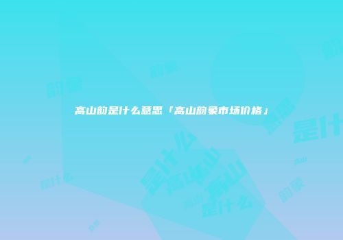 高山韵是什么意思「高山韵象市场价格」