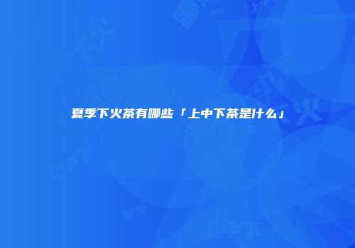 夏季下火茶有哪些「上中下茶是什么」