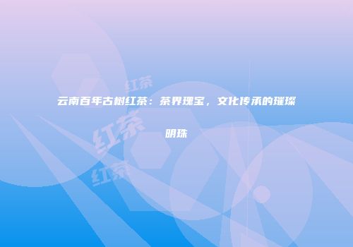 云南百年古树红茶：茶界瑰宝，文化传承的璀璨明珠