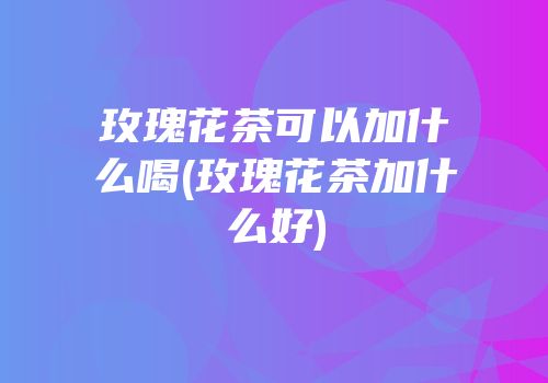 玫瑰花茶可以加什么喝(玫瑰花茶加什么好)