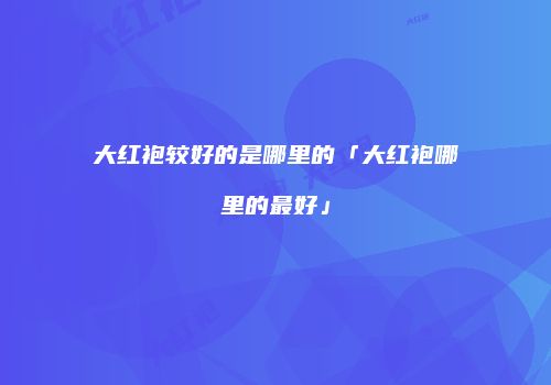 大红袍较好的是哪里的「大红袍哪里的最好」