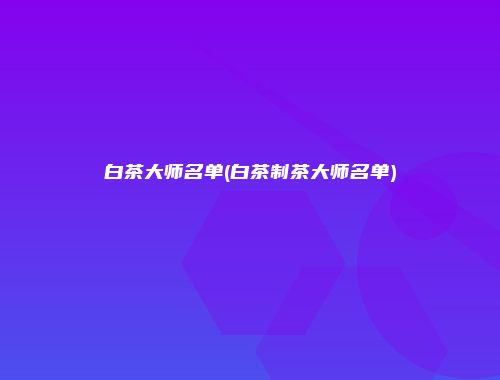 白茶大师名单(白茶制茶大师名单)