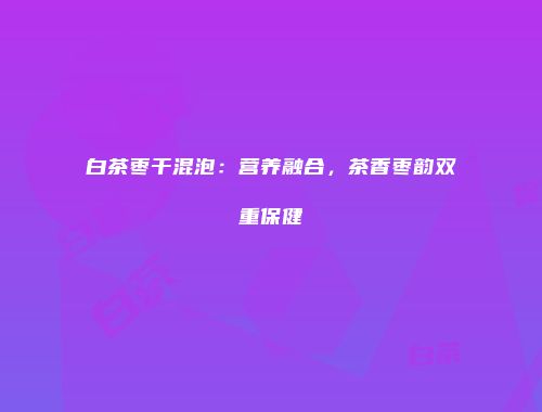 白茶枣干混泡：营养融合，茶香枣韵双重保健