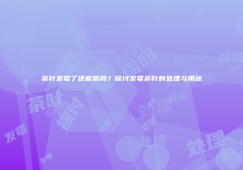 茶叶发霉了还能喝吗？探讨发霉茶叶的处理与用途