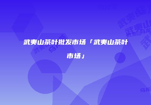 武夷山茶叶批发市场「武夷山茶叶市场」