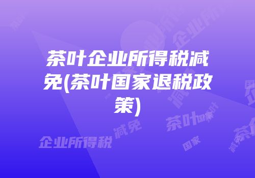 茶叶企业所得税减免(茶叶国家退税政策)