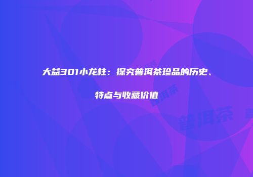 大益301小龙柱：探究普洱茶珍品的历史、特点与收藏价值