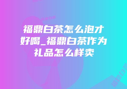 福鼎白茶怎么泡才好喝_福鼎白茶作为礼品怎么样卖