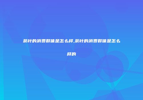 茶叶的消费群体是怎么样,茶叶的消费群体是怎么样的