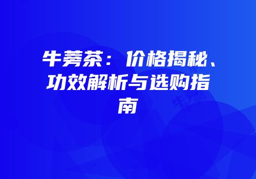 牛蒡茶：价格揭秘、功效解析与选购指南