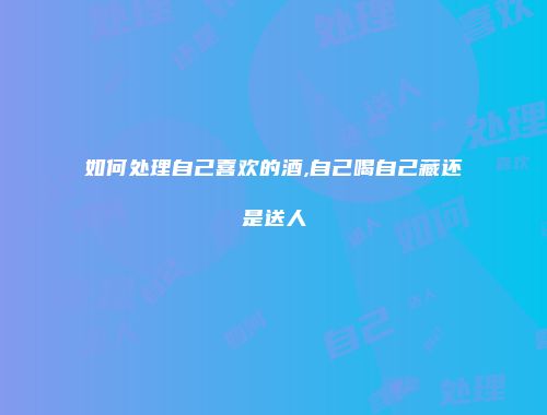 如何处理自己喜欢的酒,自己喝自己藏还是送人