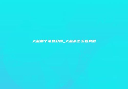 大益那个茶最好喝_大益茶怎么看真假
