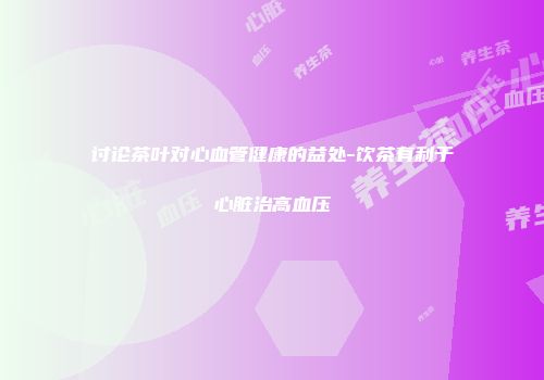 讨论茶叶对心血管健康的益处-饮茶有利于心脏治高血压