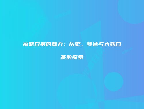 福鼎白茶的魅力：历史、特色与六妙白茶的探索