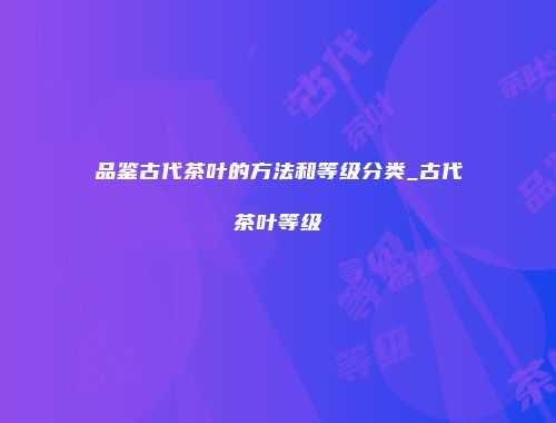 品鉴古代茶叶的方法和等级分类_古代茶叶等级