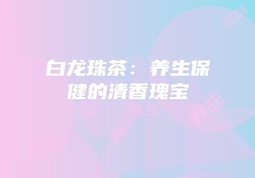 白龙珠茶：养生保健的清香瑰宝
