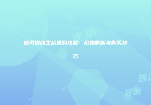 普洱岩韵生茶选购攻略：价格解析与购买技巧
