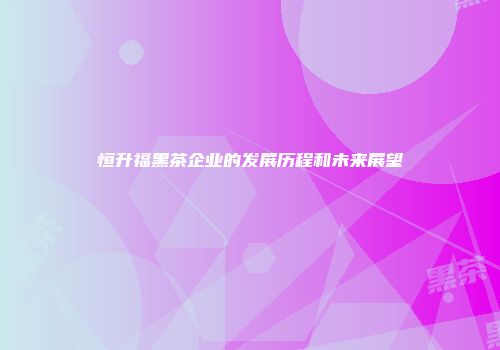 恒升福黑茶企业的发展历程和未来展望