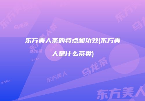 东方美人茶的特点和功效(东方美人是什么茶类)