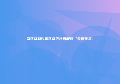 菊花茶和玫瑰花茶可以搭配吗「玫瑰花茶」