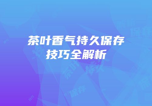 茶叶香气持久保存技巧全解析