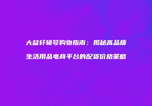 大益轩辕号购物指南：揭秘高品质生活用品电商平台的配货价格策略