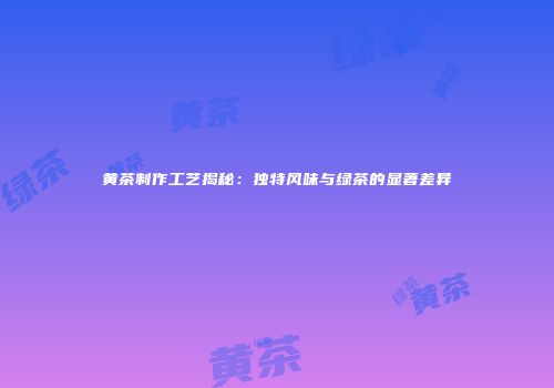 黄茶制作工艺揭秘：独特风味与绿茶的显著差异