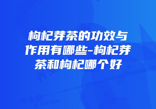 枸杞芽茶的功效与作用有哪些-枸杞芽茶和枸杞哪个好