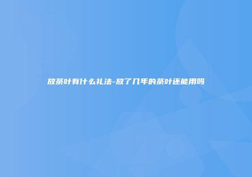 放茶叶有什么礼法-放了几年的茶叶还能用吗