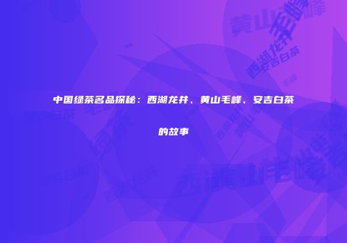 中国绿茶名品探秘：西湖龙井、黄山毛峰、安吉白茶的故事