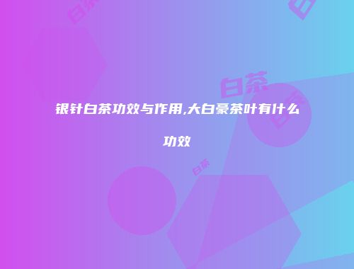 银针白茶功效与作用,大白豪茶叶有什么功效