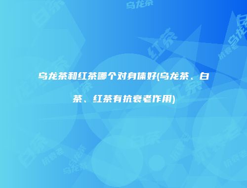 乌龙茶和红茶哪个对身体好(乌龙茶、白茶、红茶有抗衰老作用)