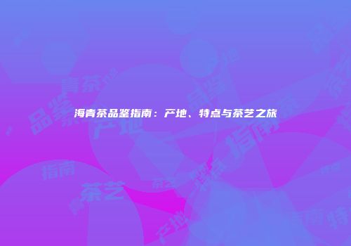 海青茶品鉴指南：产地、特点与茶艺之旅
