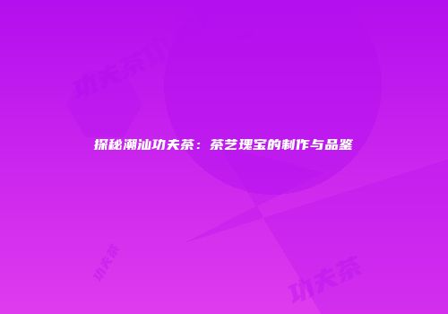 探秘潮汕功夫茶：茶艺瑰宝的制作与品鉴
