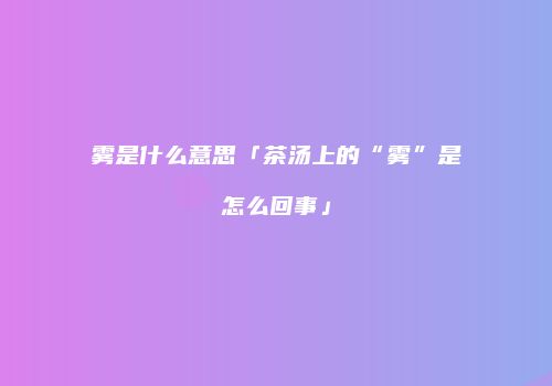 雾是什么意思「茶汤上的“雾”是怎么回事」