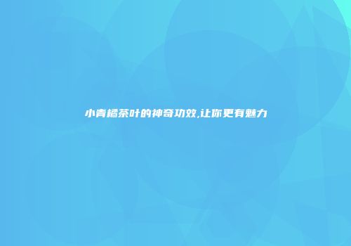 小青橘茶叶的神奇功效,让你更有魅力