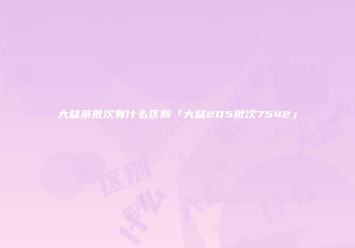 大益茶批次有什么区别「大益205批次7542」