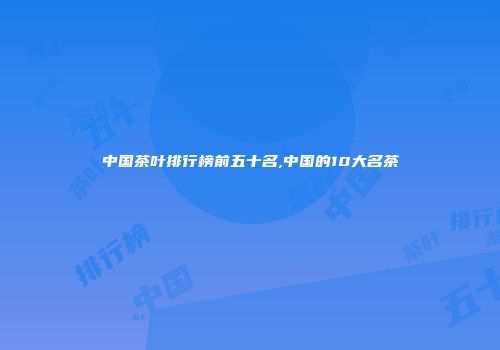 中国茶叶排行榜前五十名,中国的10大名茶