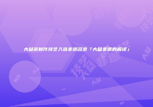 大益茶制作技艺入选非遗名录「大益非遗的解读」