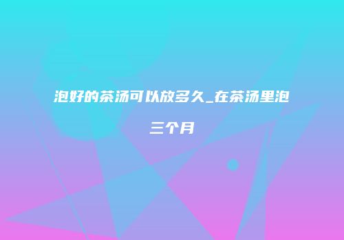 泡好的茶汤可以放多久_在茶汤里泡三个月